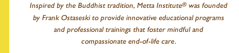 Inspired by the Buddhist tradition, Metta Institute® was founded by Frank Ostaseski to provide innovative educational programs and professional trainings that foster mindful and compassionate end-of-life care.